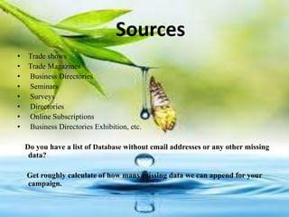 Sources
• Trade shows
• Trade Magazines
• Business Directories
• Seminars
• Surveys
• Directories
• Online Subscriptions
• Business Directories Exhibition, etc.
Do you have a list of Database without email addresses or any other missing
data?
Get roughly calculate of how many missing data we can append for your
campaign.
 