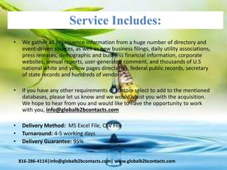 Service Includes:
• We gather all in sequence information from a huge number of directory and
event-driven sources, as well as new business filings, daily utility associations,
press releases, demographic and business financial information, corporate
websites, annual reports, user-generated comment, and thousands of U.S
national white and yellow pages directories, federal public records, secretary
of state records and hundreds of vendors.
• If you have any other requirements or custom select to add to the mentioned
databases, please let us know and we would assist you with the acquisition.
We hope to hear from you and would like to have the opportunity to work
with you, info@globalb2bcontacts.com
• Delivery Method: MS Excel File, CSV File
• Turnaround: 4-5 working days
• Delivery Guarantee: 95%
816-286-4114|info@globalb2bcontacts.com| www.globalb2bcontacts.com
 