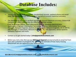 Database Includes:
• Access our database of completely standardized records, updated phone and email
data. The database at our end is verified regularly to ensure maximum accuracy.
• The database at our end is verified regularly to ensure maximum accuracy. Global B2B
Contacts LLC offers mailing lists for titles such as that include:
Chief Technology Officer, Chief Information Officer, Database Administrator,
Applications Engineer, Information Technology Director, Information Technology
Manager, Network Engineer, Systems Analyst, Senior Network Engineer, VP-IT, SVP-IT,
MIS Manager, IT Executives, Network Architect, Security Specialist, Senior Systems
Software Engineer and more.
• Contact us to get started today! |info@globalb2bcontacts.com
• Before you rent a list, first use our B2B Email Append service to build an email list from
your own customer or prospects file. Get a quick estimate of how many missing
data/emails we can append to your business data
816-286-4114|info@globalb2bcontacts.com| www.globalb2bcontacts.com
 