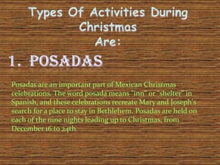 Posadas are an important part of Mexican Christmas
celebrations. The word posada means "inn" or "shelter" in
Spanish, and these celebrations recreate Mary and Joseph's
search for a place to stay in Bethlehem. Posadas are held on
each of the nine nights leading up to Christmas, from
December 16 to 24th.