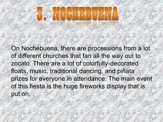 On Nochebuena, there are processions from a lot
of different churches that fan all the way out to
zocalo. There are a lot of colorfully-decorated
floats, music, traditional dancing, and piñata
prizes for everyone in attendance. The main event
of this fiesta is the huge fireworks display that is
put on.