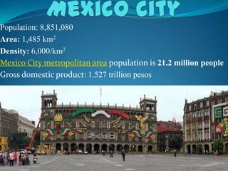 Population: 8,851,080
Area: 1,485 km2
Density: 6,000/km2
Mexico City metropolitan area population is 21.2 million people
Gross domestic product: 1.527 trillion pesos
 