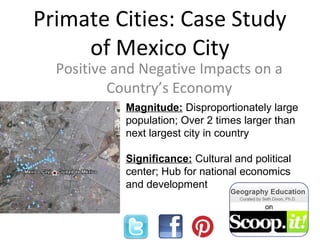 Primate Cities: Case Study
of Mexico City
Positive and Negative Impacts on a
Country’s Economy
Magnitude: Disproportionately large
population; Over 2 times larger than
next largest city in country
Significance: Cultural and political
center; Hub for national economics
and development
 