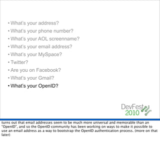 • What’s your address?
   • What’s your phone number?
   • What’s your AOL screenname?
   • What’s your email address?
   • What’s your MySpace?
   • Twitter?
   • Are you on Facebook?
   • What’s your Gmail?
   • What’s your OpenID?




turns out that email addresses seem to be much more universal and memorable than an
“OpenID”, and so the OpenID community has been working on ways to make it possible to
use an email address as a way to bootstrap the OpenID authentication process. (more on that
later)
 