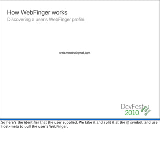 How WebFinger works
   Discovering a user’s WebFinger profile




                                   chris.messina@gmail.com




So here’s the identiﬁer that the user supplied. We take it and split it at the @ symbol, and use
host-meta to pull the user’s WebFinger.
 