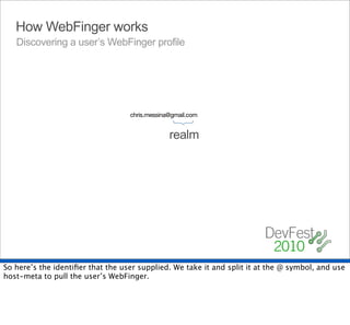 How WebFinger works
   Discovering a user’s WebFinger profile




                                   chris.messina@gmail.com




                                                {
                                                realm




So here’s the identiﬁer that the user supplied. We take it and split it at the @ symbol, and use
host-meta to pull the user’s WebFinger.
 