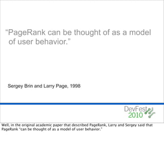 “PageRank can be thought of as a model
   of user behavior.”




   Sergey Brin and Larry Page, 1998




Well, in the original academic paper that described PageRank, Larry and Sergey said that
PageRank “can be thought of as a model of user behavior.”
 