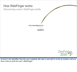 How WebFinger works
   Discovering a user’s WebFinger profile




                                   chris.messina@gmail.com




                                                {
                                                realm




So here’s the identiﬁer that the user supplied. We take it and split it at the @ symbol, and use
host-meta to pull the user’s WebFinger.
 