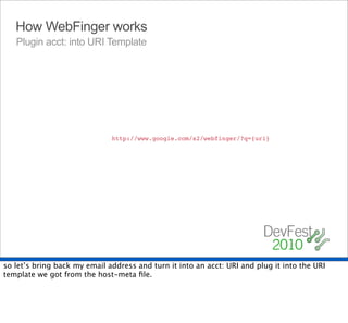 How WebFinger works
   Plugin acct: into URI Template




                              http://www.google.com/s2/webfinger/?q={uri}




so let’s bring back my email address and turn it into an acct: URI and plug it into the URI
template we got from the host-meta ﬁle.
 