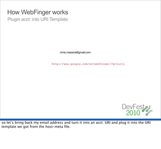 How WebFinger works
   Plugin acct: into URI Template




                                   chris.messina@gmail.com



                              http://www.google.com/s2/webfinger/?q={uri}




so let’s bring back my email address and turn it into an acct: URI and plug it into the URI
template we got from the host-meta ﬁle.
 