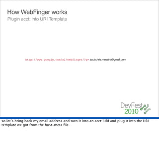 How WebFinger works
   Plugin acct: into URI Template




                                                    acct:chris.messina@gmail.com
              http://www.google.com/s2/webfinger/?q={uri}




so let’s bring back my email address and turn it into an acct: URI and plug it into the URI
template we got from the host-meta ﬁle.
 