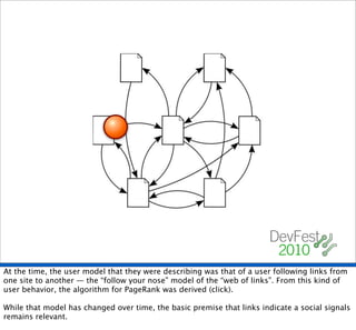 At the time, the user model that they were describing was that of a user following links from
one site to another — the “follow your nose” model of the “web of links”. From this kind of
user behavior, the algorithm for PageRank was derived (click).

While that model has changed over time, the basic premise that links indicate a social signals
remains relevant.
 