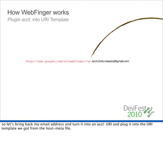 How WebFinger works
   Plugin acct: into URI Template




                                                    acct:chris.messina@gmail.com
              http://www.google.com/s2/webfinger/?q={uri}




so let’s bring back my email address and turn it into an acct: URI and plug it into the URI
template we got from the host-meta ﬁle.
 