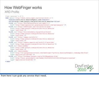 How WebFinger works
   XRD Profile
    <?xml version='1.0'?>
    <XRD xmlns='http://docs.oasis-open.org/ns/xri/xrd-1.0'>
    "   <Subject>acct:chris.messina@gmail.com</Subject>
    "   <Alias>http://www.google.com/profiles/chris.messina</Alias>
    "   <Link rel='http://portablecontacts.net/spec/1.0'
    "     href='http://www-opensocial.googleusercontent.com/api/people/'/>
    "   <Link rel='http://webfinger.net/rel/profile-page'
    "     href='http://www.google.com/profiles/chris.messina'
    "     type='text/html'/>
    "   <Link rel='http://microformats.org/profile/hcard'
    "     href='http://www.google.com/profiles/chris.messina'
    "     type='text/html'/>
    "   <Link rel='http://gmpg.org/xfn/11'
    "     href='http://www.google.com/profiles/chris.messina'
    "     type='text/html'/>
    "   <Link rel='http://specs.openid.net/auth/2.0/provider'
    "     href='http://www.google.com/profiles/chris.messina'/>
    "   <Link rel='describedby'
    "     href='http://www.google.com/profiles/chris.messina'
    "     type='text/html'/>
    "   <Link rel='describedby'
    "     href='http://s2.googleusercontent.com/webfinger/?q=chris.messina%40gmail.com&amp;fmt=foaf'
    "     type='application/rdf+xml'/>
    "   <Link rel='http://schemas.google.com/g/2010#updates-from'
    "     href='http://buzz.googleapis.com/feeds/102034052532213921839/public/posted'
    "     type='application/atom+xml'/>
    </XRD>




from here I can grab any service that I need.
 