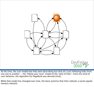 At the time, the user model that they were describing was that of a user following links from
one site to another — the “follow your nose” model of the “web of links”. From this kind of
user behavior, the algorithm for PageRank was derived (click).

While that model has changed over time, the basic premise that links indicate a social signals
remains relevant.
 
