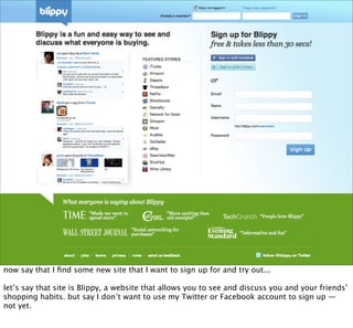 now say that I ﬁnd some new site that I want to sign up for and try out...

let’s say that site is Blippy, a website that allows you to see and discuss you and your friends’
shopping habits. but say I don’t want to use my Twitter or Facebook account to sign up —
not yet.
 