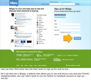 now say that I ﬁnd some new site that I want to sign up for and try out...

let’s say that site is Blippy, a website that allows you to see and discuss you and your friends’
shopping habits. but say I don’t want to use my Twitter or Facebook account to sign up —
not yet.
 