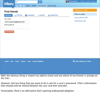 Well, the obvious thing is import my address book and see which of my friends is already on
the site...

However, the last thing that you want to do is ask for a user’s password. That’s information
that should only be shared between the user and their provider.

Fortunately, there’s an alternative that’s gaining widespread adoption.
 