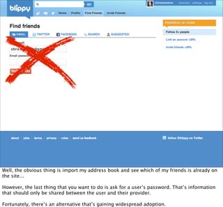 Well, the obvious thing is import my address book and see which of my friends is already on
the site...

However, the last thing that you want to do is ask for a user’s password. That’s information
that should only be shared between the user and their provider.

Fortunately, there’s an alternative that’s gaining widespread adoption.
 