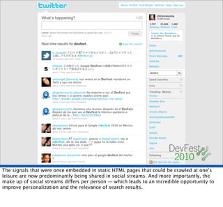 The signals that were once embedded in static HTML pages that could be crawled at one’s
leisure are now predominantly being shared in social streams. And more importantly, the
make up of social streams differs per person — which leads to an incredible opportunity to
improve personalization and the relevance of search results.
 