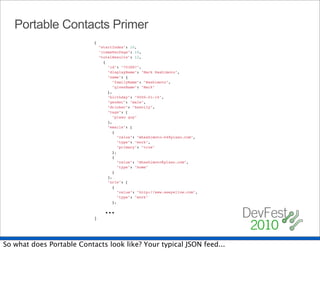 Portable Contacts Primer
                           {
                             "startIndex": 10,
                             "itemsPerPage": 10,
                             "totalResults": 12,
                               {
                                 "id": "703887",
                                 "displayName": "Mark Hashimoto",
                                 "name": {
                                   "familyName": "Hashimoto",
                                   "givenName": "Mark"
                                 },
                                 "birthday": "0000-01-16",
                                 "gender": "male",
                                 "drinker": "heavily",
                                 "tags": [
                                   "plaxo guy"
                                 ],
                                 "emails": [
                                   {
                                     "value": "mhashimoto-04@plaxo.com",
                                     "type": "work",
                                     "primary": "true"
                                   },
                                   {
                                     "value": "mhashimoto@plaxo.com",
                                     "type": "home"
                                   }
                                 ],
                                 "urls": [
                                   {
                                     "value": "http://www.seeyellow.com",
                                     "type": "work"
                                   },

                               ...
                           }




So what does Portable Contacts look like? Your typical JSON feed...
 