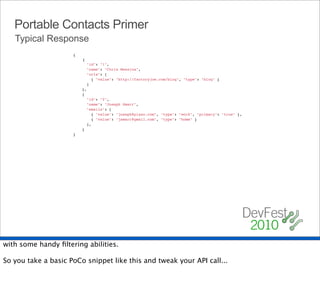 Portable Contacts Primer
   Typical Response
                     {
                         {
                           "id": "1",
                           "name": "Chris Messina",
                           "urls": [
                             { "value": "http://factoryjoe.com/blog", "type": "blog" }
                           ]
                         },
                         {
                           "id": "2",
                           "name": "Joseph Smarr",
                           "emails": [
                             { "value": "joseph@plaxo.com", "type": "work", "primary": "true" },
                             { "value": "jsmarr@gmail.com", "type": "home" }
                           ],
                         }
                     }




with some handy ﬁltering abilities.

So you take a basic PoCo snippet like this and tweak your API call...
 