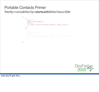Portable Contacts Primer
   filterBy=name&filterOp=startswith&filterValue=Chr
                        {
                            {
                              "id": "1",
                              "name": "Chris Messina",
                              "urls": [
                                { "value": "http://factoryjoe.com/blog", "type": "blog" }
                              ]
                            },
                            {
                              "id": "2",
                              "name": "Joseph Smarr",
                              "emails": [
                                { "value": "joseph@plaxo.com", "type": "work", "primary": "true" },
                                { "value": "jsmarr@gmail.com", "type": "home" }
                              ],
                            }
                        }




and you’ll get this..
 