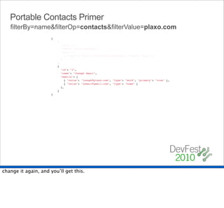 Portable Contacts Primer
   filterBy=name&filterOp=contacts&filterValue=plaxo.com
                      {
                          {
                            "id": "1",
                            "name": "Chris Messina",
                            "urls": [
                              { "value": "http://factoryjoe.com/blog", "type": "blog" }
                            ]
                          },
                          {
                            "id": "2",
                            "name": "Joseph Smarr",
                            "emails": [
                              { "value": "joseph@plaxo.com", "type": "work", "primary": "true" },
                              { "value": "jsmarr@gmail.com", "type": "home" }
                            ],
                          }
                      }




change it again, and you’ll get this.
 