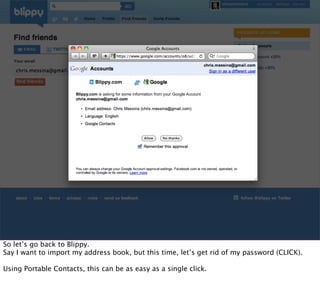 Blippy.com

                      Blippy.com is asking for some information from your Google Account




So let’s go back to Blippy.
Say I want to import my address book, but this time, let’s get rid of my password (CLICK).

Using Portable Contacts, this can be as easy as a single click.
 