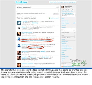 The signals that were once embedded in static HTML pages that could be crawled at one’s
leisure are now predominantly being shared in social streams. And more importantly, the
make up of social streams differs per person — which leads to an incredible opportunity to
improve personalization and the relevance of search results.
 