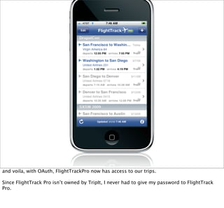 and voila, with OAuth, FlightTrackPro now has access to our trips.

Since FlightTrack Pro isn’t owned by TripIt, I never had to give my password to FlightTrack
Pro.
 