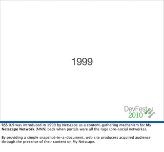 1999




RSS 0.9 was introduced in 1999 by Netscape as a content-gathering mechanism for My
Netscape Network (MNN) back when portals were all the rage (pre-social networks).

By providing a simple snapshot-in-a-document, web site producers acquired audience
through the presence of their content on My Netscape.
 