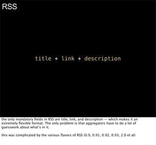 RSS




                    title + link + description




the only mandatory ﬁelds in RSS are title, link, and description — which makes it an
extremely ﬂexible format. The only problem is that aggregators have to do a lot of
guesswork about what’s in it.

this was complicated by the various ﬂavors of RSS (0.9, 0.91, 0.92, 0.93, 2.0 et al)
 