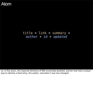 Atom




                      title + link + summary +
                       author + id + updated




so, in ﬁve years, the required elements of RSS essentially doubled, and we now had a unique
way to identity a feed entry, the author, and when it was last changed.
 