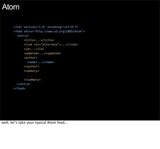 Atom

       <?xml version="1.0" encoding="utf-8"?>
       <feed xmlns="http://www.w3.org/2005/Atom">
         <entry>
              <title>...</title>
              <link rel=”alternate”>...</link>
              <id>...</id>
              <updated>...</updated>
              <author>
                 <name>...</name>
              </author>
              <summary>
                 ...
              </summary>
         </entry>
       </feed>




well, let’s take your typical Atom feed...
 