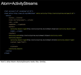 Atom+ActivityStreams
   <?xml version="1.0" encoding="utf-8"?>
   <feed xmlns="http://www.w3.org/2005/Atom" xmlns:activity="http://activitystrea.ms/spec/1.0/">
     <entry>
         <title>...</title>
         <link rel=”alternate”>...</link>
         <id>...</id>
         <updated>...</updated>
         <author>
             <activity:object-type>http://activitystrea.ms/schema/1.0/person</activity:object-type>
             <name>...</name>
         </author>
         <activity:verb>http://activitystrea.ms/schema/1.0/post</activity:verb>
         <activity:object>
             <activity:object-type>http://activitystrea.ms/schema/1.0/note</activity:object-type>
             <content type=”html”>
               ...
             </content>
         </activity:object>
     </entry>
   </feed>




here’s what Atom+ActivityStreams looks like. Similar,
 
