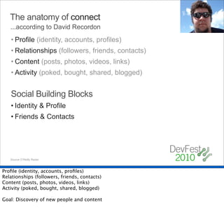 The anatomy of connect
   ...according to David Recordon
   • Profile (identity, accounts, profiles)
   • Relationships (followers, friends, contacts)
   • Content (posts, photos, videos, links)
   • Activity (poked, bought, shared, blogged)


   Social Building Blocks
   • Identity & Profile
   • Friends & Contacts




   Source O’Reilly Radar.



Proﬁle (identity, accounts, proﬁles)
Relationships (followers, friends, contacts)
Content (posts, photos, videos, links)
Activity (poked, bought, shared, blogged)

Goal: Discovery of new people and content
 