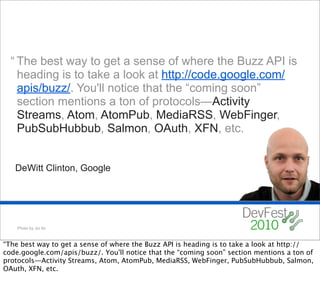 “ The best way to get a sense of where the Buzz API is
    heading is to take a look at http://code.google.com/
    apis/buzz/. You'll notice that the “coming soon”
    section mentions a ton of protocols—Activity
    Streams, Atom, AtomPub, MediaRSS, WebFinger,
    PubSubHubbub, Salmon, OAuth, XFN, etc.


   DeWitt Clinton, Google




    Photo by Joi Ito



“The best way to get a sense of where the Buzz API is heading is to take a look at http://
code.google.com/apis/buzz/. You'll notice that the “coming soon” section mentions a ton of
protocols—Activity Streams, Atom, AtomPub, MediaRSS, WebFinger, PubSubHubbub, Salmon,
OAuth, XFN, etc.
 