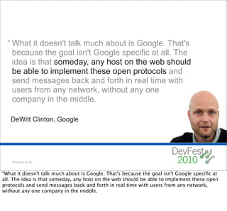 “ What it doesn't talk much about is Google. That's
    because the goal isn't Google specific at all. The
    idea is that someday, any host on the web should
    be able to implement these open protocols and
    send messages back and forth in real time with
    users from any network, without any one
    company in the middle.

   DeWitt Clinton, Google




    Photo by Joi Ito



“What it doesn't talk much about is Google. That's because the goal isn't Google speciﬁc at
all. The idea is that someday, any host on the web should be able to implement these open
protocols and send messages back and forth in real time with users from any network,
without any one company in the middle.
 