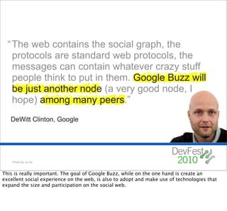 “ The web contains the social graph, the
    protocols are standard web protocols, the
    messages can contain whatever crazy stuff
    people think to put in them. Google Buzz will
    be just another node (a very good node, I
    hope) among many peers.”
   DeWitt Clinton, Google




    Photo by Joi Ito



This is really important. The goal of Google Buzz, while on the one hand is create an
excellent social experience on the web, is also to adopt and make use of technologies that
expand the size and participation on the social web.
 