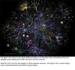 Image from the Opte Project



the goal is for there to be many different players on the open web, providing choice for
people, and competing to offer the best services around.

And this isn’t just for the bigger or more popular services. The goal is for a much larger,
more interconnected social web to grow larger.
 