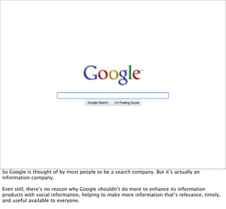 Google Search   I’m Feeling Lucky
                                                               Social




So Google is thought of by most people to be a search company. But it’s actually an
information company.

Even still, there’s no reason why Google shouldn’t do more to enhance its information
products with social information, helping to make more information that’s relevance, timely,
and useful available to everyone.
 