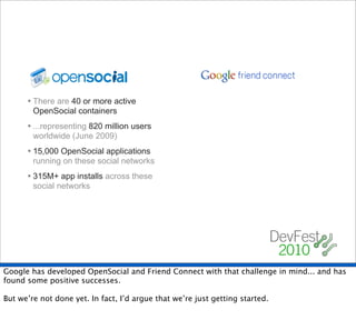 • There are 40 or more active
        OpenSocial containers
      • ...representing 820 million users
        worldwide (June 2009)
      • 15,000 OpenSocial applications
        running on these social networks
      • 315M+ app installs across these
        social networks




Google has developed OpenSocial and Friend Connect with that challenge in mind... and has
found some positive successes.

But we’re not done yet. In fact, I’d argue that we’re just getting started.
 