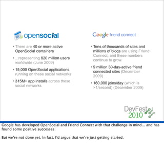 • There are 40 or more active                   • Tens of thousands of sites and
        OpenSocial containers                           millions of blogs are using Friend
                                                        Connect, and these numbers
      • ...representing 820 million users               continue to grow.
        worldwide (June 2009)
                                                      • 9 million 30-day-active friend
      • 15,000 OpenSocial applications                  connected sites (December
        running on these social networks                2009)
      • 315M+ app installs across these               • 160,000 joins/day (which is
        social networks                                 >1/second) (December 2009)




Google has developed OpenSocial and Friend Connect with that challenge in mind... and has
found some positive successes.

But we’re not done yet. In fact, I’d argue that we’re just getting started.
 