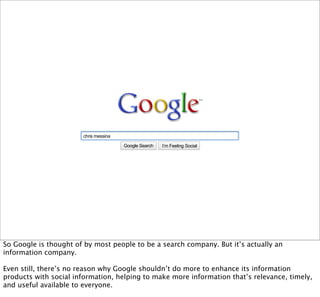chris messina

                                       Google Search   I’m Feeling Lucky
                                                                   Social




So Google is thought of by most people to be a search company. But it’s actually an
information company.

Even still, there’s no reason why Google shouldn’t do more to enhance its information
products with social information, helping to make more information that’s relevance, timely,
and useful available to everyone.
 