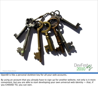 Photo by Teresa Stanton


OpenID is like a personal skeleton key for all your web accounts.

By using an account that you already have to sign up for another website, not only is it more
convenient, but you are able to start developing your own universal web identity — that, if
you CHOOSE TO, you can own.
 