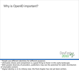 Why is OpenID important?




* People use different identities for different purposes
* Ultimately choice and competition is a good thing to foster in this early landscape.
* With greater diversity of providers, publishers may see the potential for wider distribution
of shareable content.
* Digital identity is in its infancy now; the ﬁnal chapter has not yet been written.
 