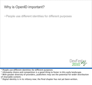 Why is OpenID important?

   • People use different identities for different purposes




* People use different identities for different purposes
* Ultimately choice and competition is a good thing to foster in this early landscape.
* With greater diversity of providers, publishers may see the potential for wider distribution
of shareable content.
* Digital identity is in its infancy now; the ﬁnal chapter has not yet been written.
 