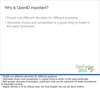 Why is OpenID important?

   • People use different identities for different purposes
   • Ultimately choice and competition is a good thing to foster in
     this early landscape.




* People use different identities for different purposes
* Ultimately choice and competition is a good thing to foster in this early landscape.
* With greater diversity of providers, publishers may see the potential for wider distribution
of shareable content.
* Digital identity is in its infancy now; the ﬁnal chapter has not yet been written.
 