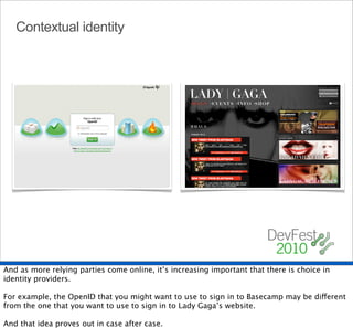 Contextual identity




And as more relying parties come online, it’s increasing important that there is choice in
identity providers.

For example, the OpenID that you might want to use to sign in to Basecamp may be different
from the one that you want to use to sign in to Lady Gaga’s website.

And that idea proves out in case after case.
 